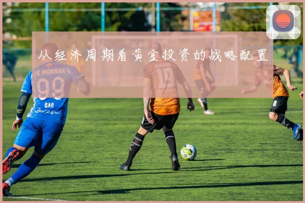 从经济周期看黄金投资的战略配置