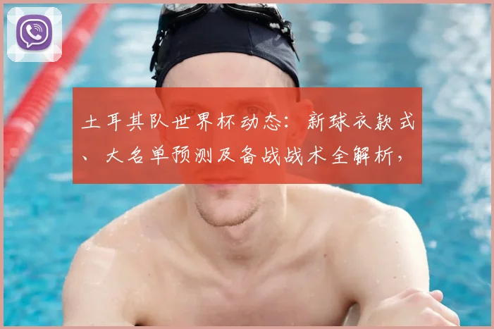 土耳其队世界杯动态:新球衣款式、大名单预测及备战战术全解析,附购买指南