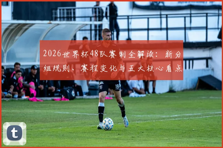 2026世界杯48队赛制全解读:新分组规则、赛程变化与五大核心看点前瞻