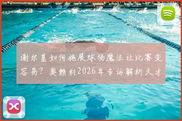 谢尔基如何施展球场魔法让比赛变容易？奥赖利2026年专访解析天才球员的战术价值与比赛影响力