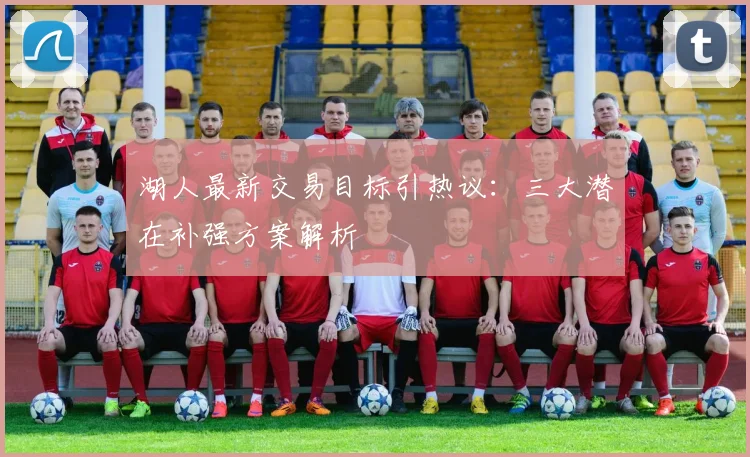 湖人最新交易目标引热议：三大潜在补强方案解析