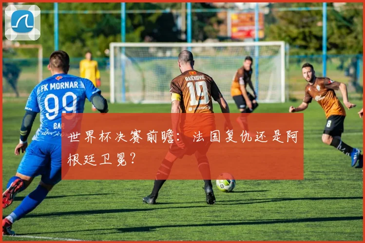 世界杯决赛前瞻：法国复仇还是阿根廷卫冕？