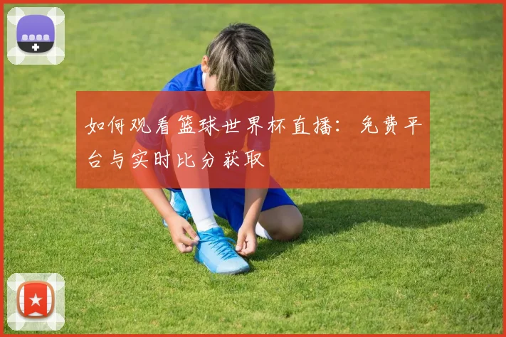 如何观看篮球世界杯直播：免费平台与实时比分获取