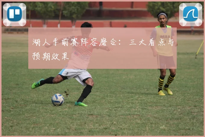 湖人季前赛阵容磨合：三大看点与预期效果