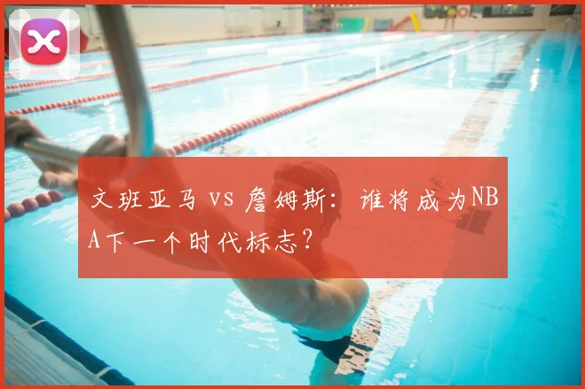 文班亚马 vs 詹姆斯：谁将成为NBA下一个时代标志？