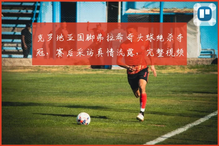 克罗地亚国脚弗拉希奇头球绝杀夺冠，赛后采访真情流露，完整视频与技术解析
