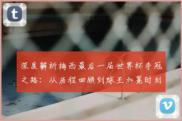 深度解析梅西最后一届世界杯夺冠之路：从历程回顾到球王加冕时刻全解读