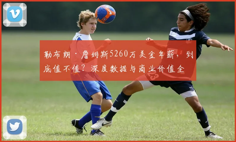 勒布朗·詹姆斯5260万美金年薪，到底值不值？深度数据与商业价值全解析