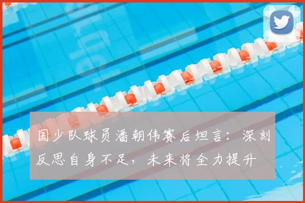 国少队球员潘朝伟赛后坦言：深刻反思自身不足，未来将全力提升