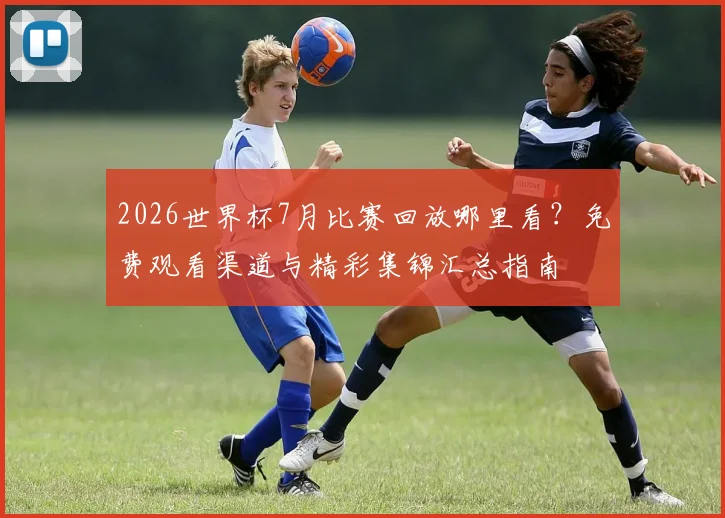 2026世界杯7月比赛回放哪里看?免费观看渠道与精彩集锦汇总指南