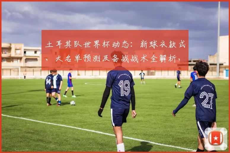 土耳其队世界杯动态：新球衣款式、大名单预测及备战战术全解析，附购买指南