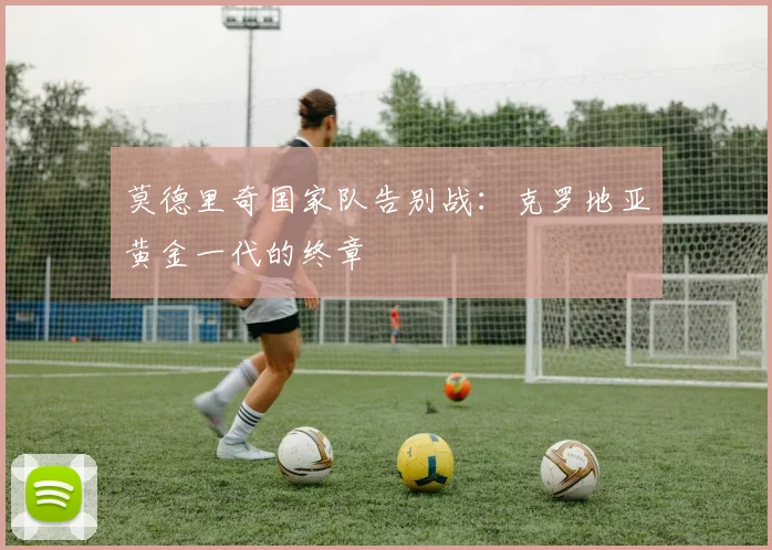 莫德里奇国家队告别战:克罗地亚黄金一代的终章