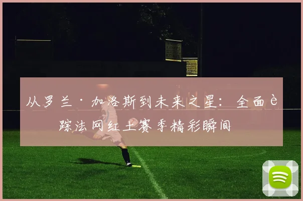 从罗兰·加洛斯到未来之星：全面追踪法网红土赛季精彩瞬间