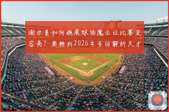 谢尔基如何施展球场魔法让比赛变容易？奥赖利2026年专访解析天才球员的战术价值与比赛影响力